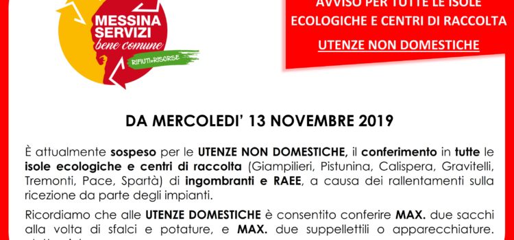 Da MERCOLEDÌ 13 NOVEMBRE è attualmente sospeso per le UTENZE NON DOMESTICHE, il conferimento in tutte le isole ecologiche e centri di raccolta (Giampilieri, Pistunina, Calispera, Gravitelli, Tremonti, Pace, Spartà) di ingombranti e RAEE, a causa dei rallentamenti sulla ricezione da parte degli impianti. Ricordiamo che alle UTENZE DOMESTICHE è consentito conferire MAX. due sacchi alla volta di sfalci e potature, e MAX. due suppellettili o apparecchiature elettroniche. Da MERCOLEDÌ 13 NOVEMBRE è attualmente sospeso per le UTENZE NON DOMESTICHE, il conferimento in tutte le isole ecologiche e centri di raccolta (Giampilieri, Pistunina, Calispera, Gravitelli, Tremonti, Pace, Spartà) di ingombranti e RAEE, a causa dei rallentamenti sulla ricezione da parte degli impianti. Ricordiamo che alle UTENZE DOMESTICHE è consentito conferire MAX. due sacchi alla volta di sfalci e potature, e MAX. due suppellettili o apparecchiature elettroniche.